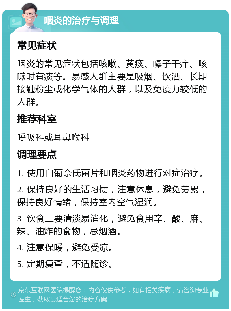 咽炎的治疗与调理 常见症状 咽炎的常见症状包括咳嗽、黄痰、嗓子干痒、咳嗽时有痰等。易感人群主要是吸烟、饮酒、长期接触粉尘或化学气体的人群，以及免疫力较低的人群。 推荐科室 呼吸科或耳鼻喉科 调理要点 1. 使用白葡奈氏菌片和咽炎药物进行对症治疗。 2. 保持良好的生活习惯，注意休息，避免劳累，保持良好情绪，保持室内空气湿润。 3. 饮食上要清淡易消化，避免食用辛、酸、麻、辣、油炸的食物，忌烟酒。 4. 注意保暖，避免受凉。 5. 定期复查，不适随诊。