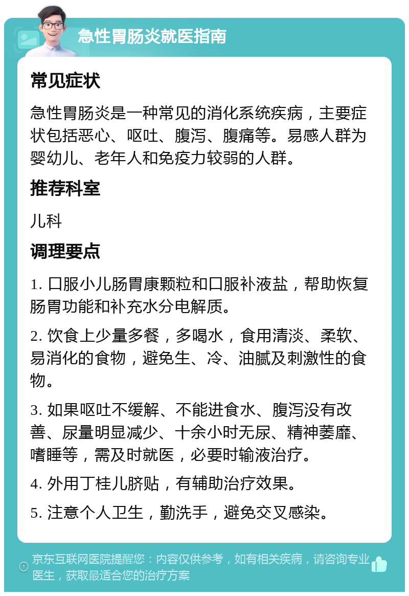 急性胃肠炎就医指南 常见症状 急性胃肠炎是一种常见的消化系统疾病，主要症状包括恶心、呕吐、腹泻、腹痛等。易感人群为婴幼儿、老年人和免疫力较弱的人群。 推荐科室 儿科 调理要点 1. 口服小儿肠胃康颗粒和口服补液盐，帮助恢复肠胃功能和补充水分电解质。 2. 饮食上少量多餐，多喝水，食用清淡、柔软、易消化的食物，避免生、冷、油腻及刺激性的食物。 3. 如果呕吐不缓解、不能进食水、腹泻没有改善、尿量明显减少、十余小时无尿、精神萎靡、嗜睡等，需及时就医，必要时输液治疗。 4. 外用丁桂儿脐贴，有辅助治疗效果。 5. 注意个人卫生，勤洗手，避免交叉感染。