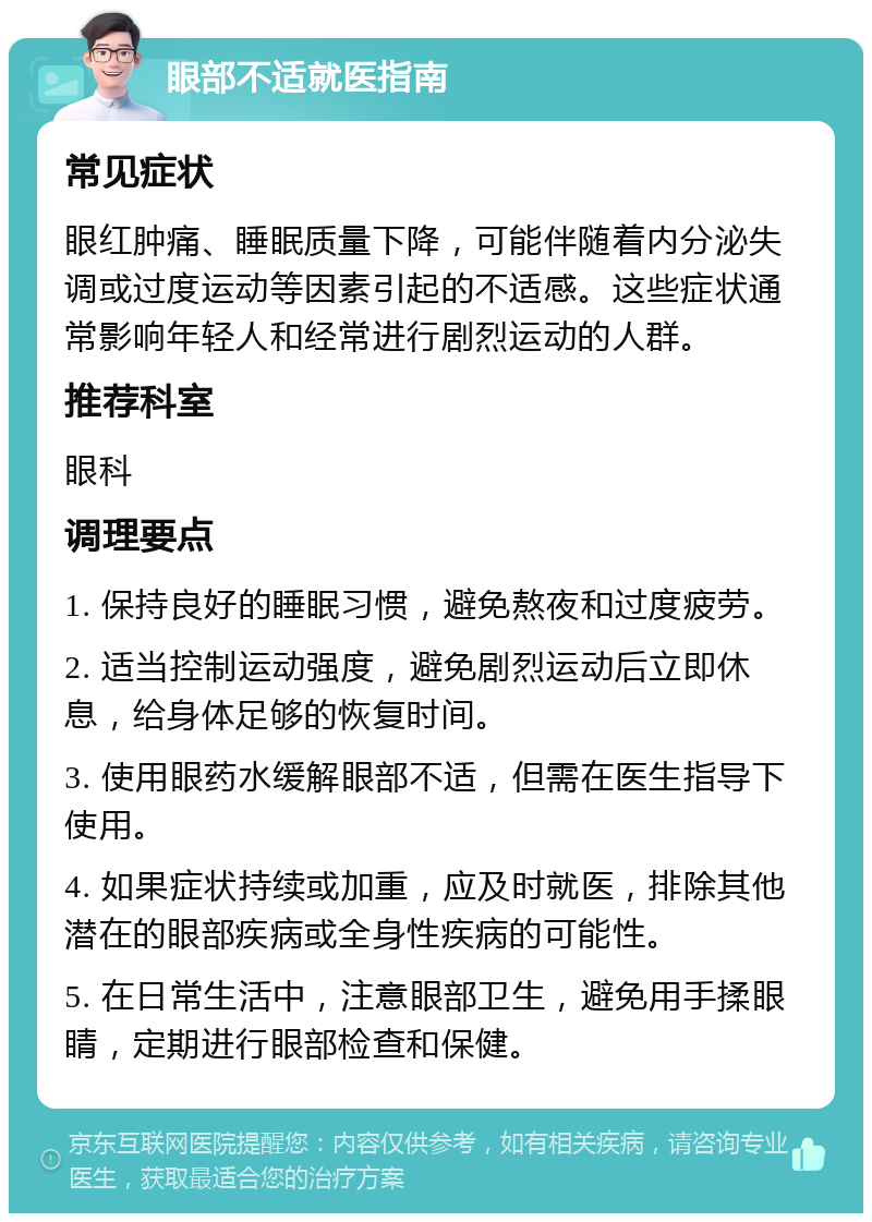 眼部不适就医指南 常见症状 眼红肿痛、睡眠质量下降，可能伴随着内分泌失调或过度运动等因素引起的不适感。这些症状通常影响年轻人和经常进行剧烈运动的人群。 推荐科室 眼科 调理要点 1. 保持良好的睡眠习惯，避免熬夜和过度疲劳。 2. 适当控制运动强度，避免剧烈运动后立即休息，给身体足够的恢复时间。 3. 使用眼药水缓解眼部不适，但需在医生指导下使用。 4. 如果症状持续或加重，应及时就医，排除其他潜在的眼部疾病或全身性疾病的可能性。 5. 在日常生活中，注意眼部卫生，避免用手揉眼睛，定期进行眼部检查和保健。