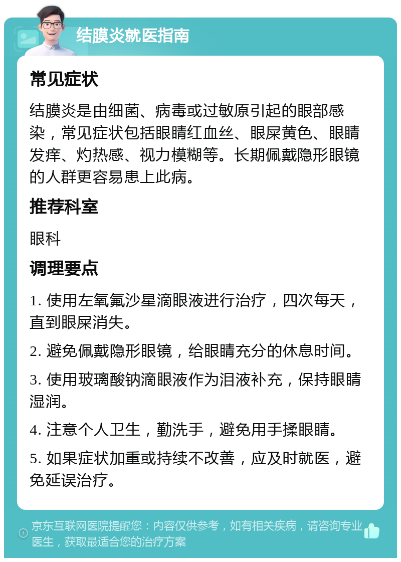 结膜炎就医指南 常见症状 结膜炎是由细菌、病毒或过敏原引起的眼部感染，常见症状包括眼睛红血丝、眼屎黄色、眼睛发痒、灼热感、视力模糊等。长期佩戴隐形眼镜的人群更容易患上此病。 推荐科室 眼科 调理要点 1. 使用左氧氟沙星滴眼液进行治疗，四次每天，直到眼屎消失。 2. 避免佩戴隐形眼镜，给眼睛充分的休息时间。 3. 使用玻璃酸钠滴眼液作为泪液补充，保持眼睛湿润。 4. 注意个人卫生，勤洗手，避免用手揉眼睛。 5. 如果症状加重或持续不改善，应及时就医，避免延误治疗。