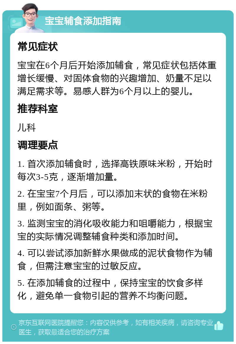 宝宝辅食添加指南 常见症状 宝宝在6个月后开始添加辅食，常见症状包括体重增长缓慢、对固体食物的兴趣增加、奶量不足以满足需求等。易感人群为6个月以上的婴儿。 推荐科室 儿科 调理要点 1. 首次添加辅食时，选择高铁原味米粉，开始时每次3-5克，逐渐增加量。 2. 在宝宝7个月后，可以添加末状的食物在米粉里，例如面条、粥等。 3. 监测宝宝的消化吸收能力和咀嚼能力，根据宝宝的实际情况调整辅食种类和添加时间。 4. 可以尝试添加新鲜水果做成的泥状食物作为辅食，但需注意宝宝的过敏反应。 5. 在添加辅食的过程中，保持宝宝的饮食多样化，避免单一食物引起的营养不均衡问题。