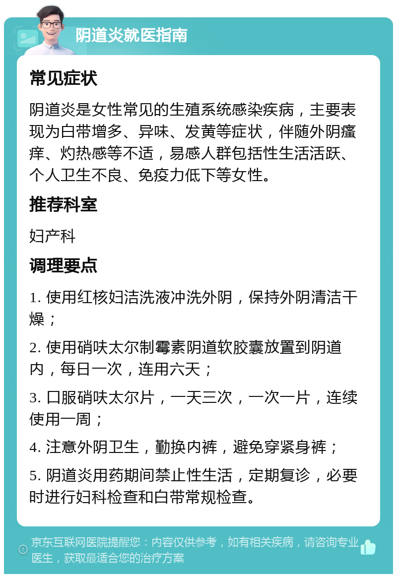 阴道炎就医指南 常见症状 阴道炎是女性常见的生殖系统感染疾病，主要表现为白带增多、异味、发黄等症状，伴随外阴瘙痒、灼热感等不适，易感人群包括性生活活跃、个人卫生不良、免疫力低下等女性。 推荐科室 妇产科 调理要点 1. 使用红核妇洁洗液冲洗外阴，保持外阴清洁干燥； 2. 使用硝呋太尔制霉素阴道软胶囊放置到阴道内，每日一次，连用六天； 3. 口服硝呋太尔片，一天三次，一次一片，连续使用一周； 4. 注意外阴卫生，勤换内裤，避免穿紧身裤； 5. 阴道炎用药期间禁止性生活，定期复诊，必要时进行妇科检查和白带常规检查。