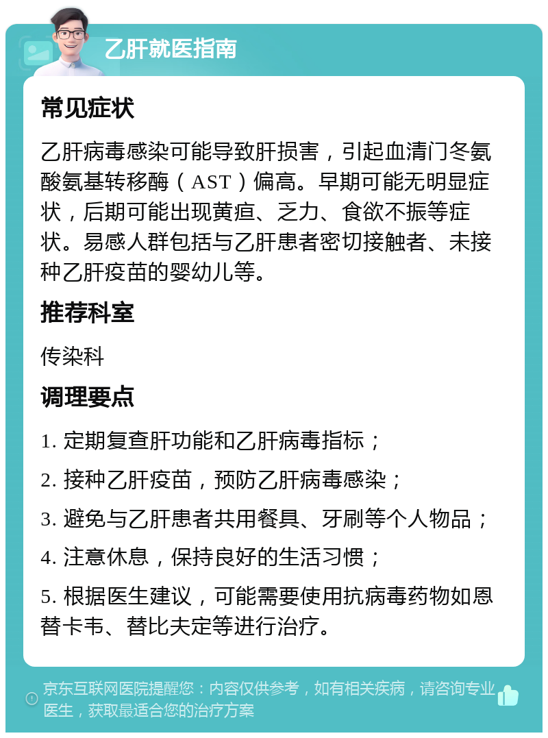 乙肝就医指南 常见症状 乙肝病毒感染可能导致肝损害，引起血清门冬氨酸氨基转移酶（AST）偏高。早期可能无明显症状，后期可能出现黄疸、乏力、食欲不振等症状。易感人群包括与乙肝患者密切接触者、未接种乙肝疫苗的婴幼儿等。 推荐科室 传染科 调理要点 1. 定期复查肝功能和乙肝病毒指标； 2. 接种乙肝疫苗，预防乙肝病毒感染； 3. 避免与乙肝患者共用餐具、牙刷等个人物品； 4. 注意休息，保持良好的生活习惯； 5. 根据医生建议，可能需要使用抗病毒药物如恩替卡韦、替比夫定等进行治疗。