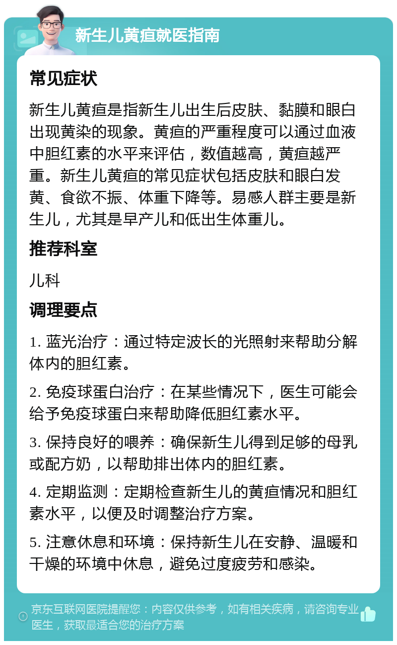 新生儿黄疸就医指南 常见症状 新生儿黄疸是指新生儿出生后皮肤、黏膜和眼白出现黄染的现象。黄疸的严重程度可以通过血液中胆红素的水平来评估，数值越高，黄疸越严重。新生儿黄疸的常见症状包括皮肤和眼白发黄、食欲不振、体重下降等。易感人群主要是新生儿，尤其是早产儿和低出生体重儿。 推荐科室 儿科 调理要点 1. 蓝光治疗：通过特定波长的光照射来帮助分解体内的胆红素。 2. 免疫球蛋白治疗：在某些情况下，医生可能会给予免疫球蛋白来帮助降低胆红素水平。 3. 保持良好的喂养：确保新生儿得到足够的母乳或配方奶，以帮助排出体内的胆红素。 4. 定期监测：定期检查新生儿的黄疸情况和胆红素水平，以便及时调整治疗方案。 5. 注意休息和环境：保持新生儿在安静、温暖和干燥的环境中休息，避免过度疲劳和感染。