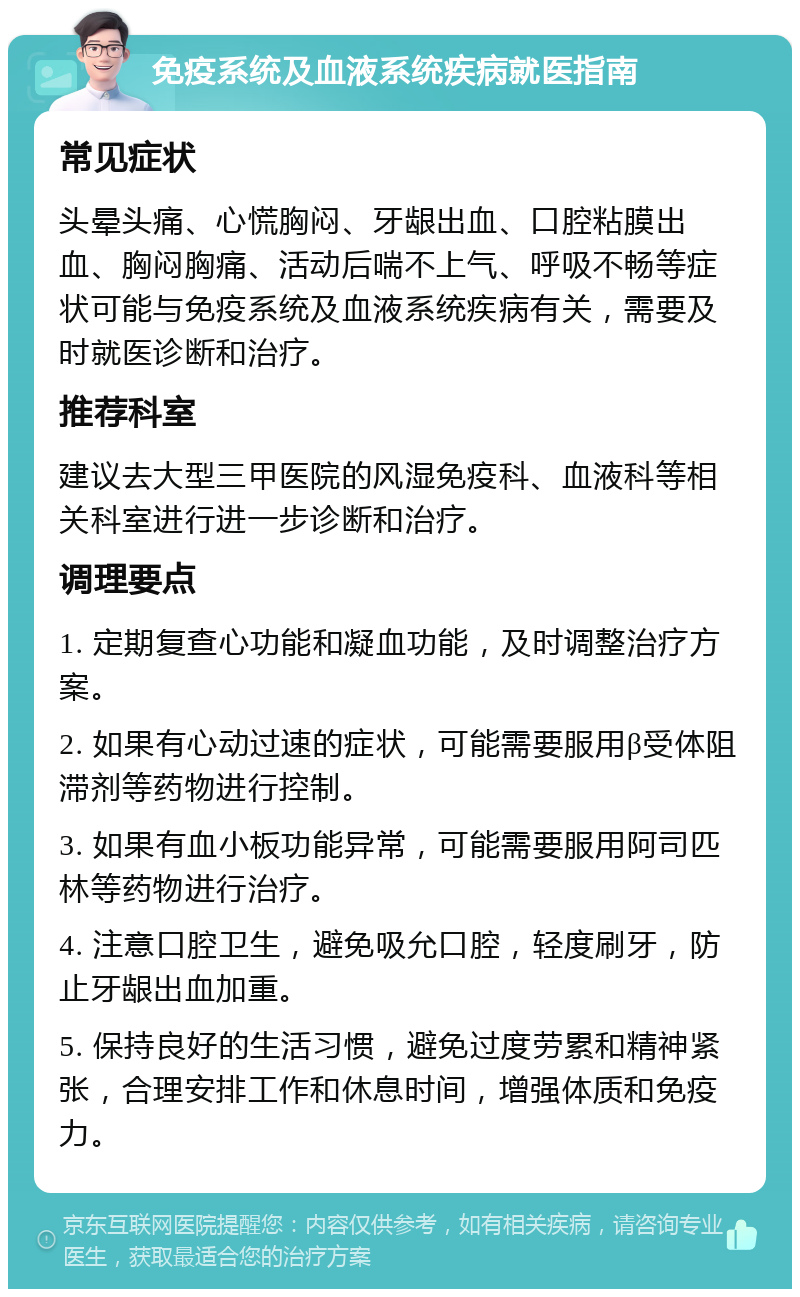 免疫系统及血液系统疾病就医指南 常见症状 头晕头痛、心慌胸闷、牙龈出血、口腔粘膜出血、胸闷胸痛、活动后喘不上气、呼吸不畅等症状可能与免疫系统及血液系统疾病有关，需要及时就医诊断和治疗。 推荐科室 建议去大型三甲医院的风湿免疫科、血液科等相关科室进行进一步诊断和治疗。 调理要点 1. 定期复查心功能和凝血功能，及时调整治疗方案。 2. 如果有心动过速的症状，可能需要服用β受体阻滞剂等药物进行控制。 3. 如果有血小板功能异常，可能需要服用阿司匹林等药物进行治疗。 4. 注意口腔卫生，避免吸允口腔，轻度刷牙，防止牙龈出血加重。 5. 保持良好的生活习惯，避免过度劳累和精神紧张，合理安排工作和休息时间，增强体质和免疫力。