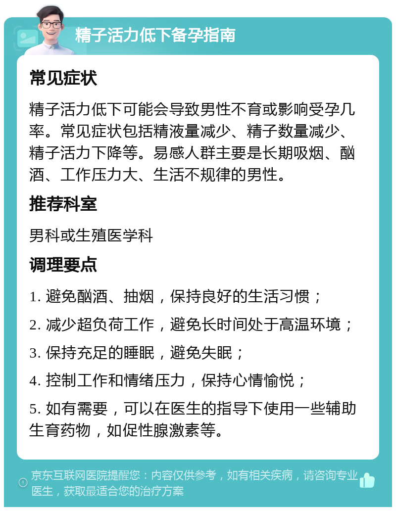 精子活力低下备孕指南 常见症状 精子活力低下可能会导致男性不育或影响受孕几率。常见症状包括精液量减少、精子数量减少、精子活力下降等。易感人群主要是长期吸烟、酗酒、工作压力大、生活不规律的男性。 推荐科室 男科或生殖医学科 调理要点 1. 避免酗酒、抽烟，保持良好的生活习惯； 2. 减少超负荷工作，避免长时间处于高温环境； 3. 保持充足的睡眠，避免失眠； 4. 控制工作和情绪压力，保持心情愉悦； 5. 如有需要，可以在医生的指导下使用一些辅助生育药物，如促性腺激素等。