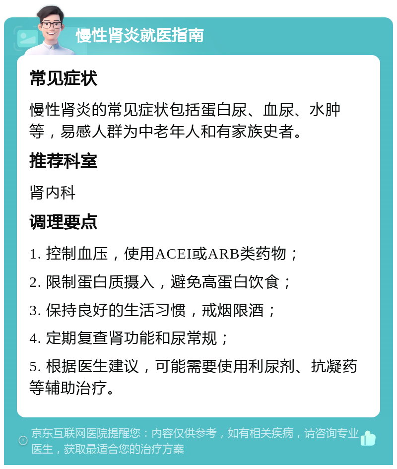 慢性肾炎就医指南 常见症状 慢性肾炎的常见症状包括蛋白尿、血尿、水肿等，易感人群为中老年人和有家族史者。 推荐科室 肾内科 调理要点 1. 控制血压，使用ACEI或ARB类药物； 2. 限制蛋白质摄入，避免高蛋白饮食； 3. 保持良好的生活习惯，戒烟限酒； 4. 定期复查肾功能和尿常规； 5. 根据医生建议，可能需要使用利尿剂、抗凝药等辅助治疗。