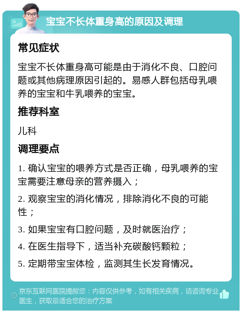 宝宝不长体重身高的原因及调理 常见症状 宝宝不长体重身高可能是由于消化不良、口腔问题或其他病理原因引起的。易感人群包括母乳喂养的宝宝和牛乳喂养的宝宝。 推荐科室 儿科 调理要点 1. 确认宝宝的喂养方式是否正确，母乳喂养的宝宝需要注意母亲的营养摄入； 2. 观察宝宝的消化情况，排除消化不良的可能性； 3. 如果宝宝有口腔问题，及时就医治疗； 4. 在医生指导下，适当补充碳酸钙颗粒； 5. 定期带宝宝体检，监测其生长发育情况。