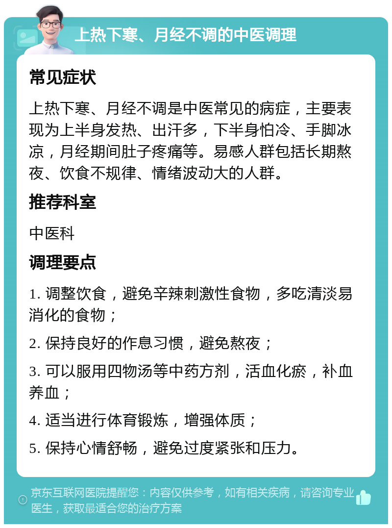 上热下寒、月经不调的中医调理 常见症状 上热下寒、月经不调是中医常见的病症，主要表现为上半身发热、出汗多，下半身怕冷、手脚冰凉，月经期间肚子疼痛等。易感人群包括长期熬夜、饮食不规律、情绪波动大的人群。 推荐科室 中医科 调理要点 1. 调整饮食，避免辛辣刺激性食物，多吃清淡易消化的食物； 2. 保持良好的作息习惯，避免熬夜； 3. 可以服用四物汤等中药方剂，活血化瘀，补血养血； 4. 适当进行体育锻炼，增强体质； 5. 保持心情舒畅，避免过度紧张和压力。