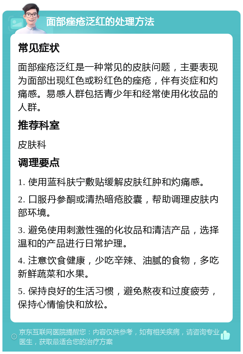 面部痤疮泛红的处理方法 常见症状 面部痤疮泛红是一种常见的皮肤问题，主要表现为面部出现红色或粉红色的痤疮，伴有炎症和灼痛感。易感人群包括青少年和经常使用化妆品的人群。 推荐科室 皮肤科 调理要点 1. 使用蓝科肤宁敷贴缓解皮肤红肿和灼痛感。 2. 口服丹参酮或清热暗疮胶囊，帮助调理皮肤内部环境。 3. 避免使用刺激性强的化妆品和清洁产品，选择温和的产品进行日常护理。 4. 注意饮食健康，少吃辛辣、油腻的食物，多吃新鲜蔬菜和水果。 5. 保持良好的生活习惯，避免熬夜和过度疲劳，保持心情愉快和放松。