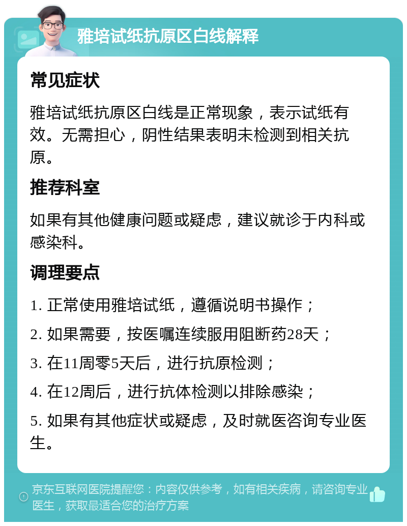 雅培试纸抗原区白线解释 常见症状 雅培试纸抗原区白线是正常现象，表示试纸有效。无需担心，阴性结果表明未检测到相关抗原。 推荐科室 如果有其他健康问题或疑虑，建议就诊于内科或感染科。 调理要点 1. 正常使用雅培试纸，遵循说明书操作； 2. 如果需要，按医嘱连续服用阻断药28天； 3. 在11周零5天后，进行抗原检测； 4. 在12周后，进行抗体检测以排除感染； 5. 如果有其他症状或疑虑，及时就医咨询专业医生。