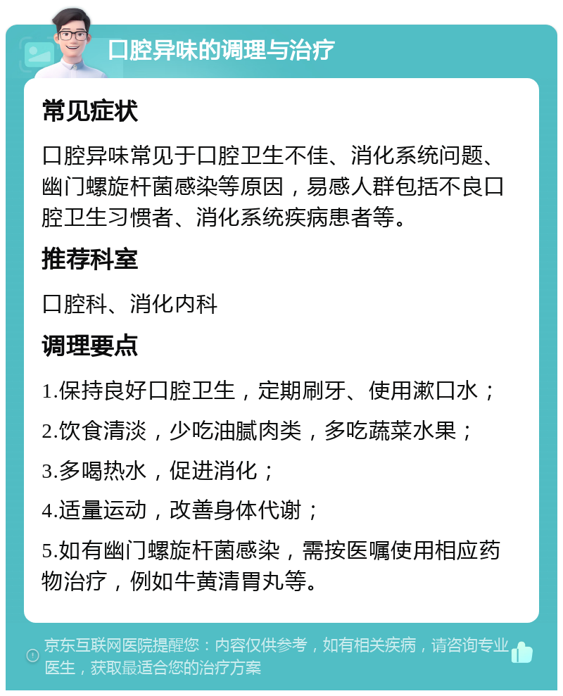 口腔异味的调理与治疗 常见症状 口腔异味常见于口腔卫生不佳、消化系统问题、幽门螺旋杆菌感染等原因，易感人群包括不良口腔卫生习惯者、消化系统疾病患者等。 推荐科室 口腔科、消化内科 调理要点 1.保持良好口腔卫生，定期刷牙、使用漱口水； 2.饮食清淡，少吃油腻肉类，多吃蔬菜水果； 3.多喝热水，促进消化； 4.适量运动，改善身体代谢； 5.如有幽门螺旋杆菌感染，需按医嘱使用相应药物治疗，例如牛黄清胃丸等。