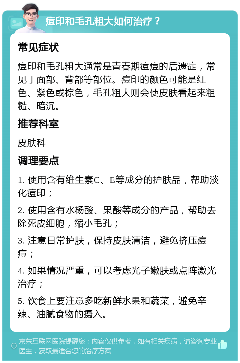 痘印和毛孔粗大如何治疗？ 常见症状 痘印和毛孔粗大通常是青春期痘痘的后遗症，常见于面部、背部等部位。痘印的颜色可能是红色、紫色或棕色，毛孔粗大则会使皮肤看起来粗糙、暗沉。 推荐科室 皮肤科 调理要点 1. 使用含有维生素C、E等成分的护肤品，帮助淡化痘印； 2. 使用含有水杨酸、果酸等成分的产品，帮助去除死皮细胞，缩小毛孔； 3. 注意日常护肤，保持皮肤清洁，避免挤压痘痘； 4. 如果情况严重，可以考虑光子嫩肤或点阵激光治疗； 5. 饮食上要注意多吃新鲜水果和蔬菜，避免辛辣、油腻食物的摄入。