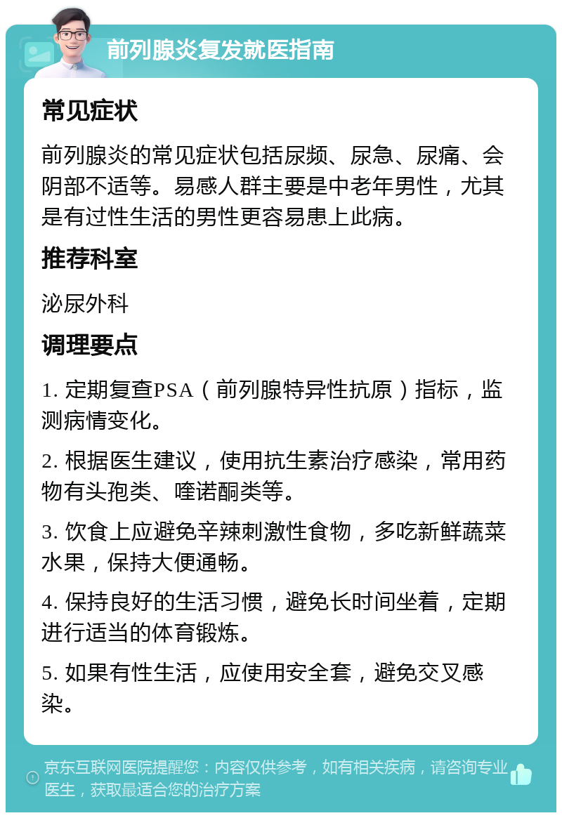 前列腺炎复发就医指南 常见症状 前列腺炎的常见症状包括尿频、尿急、尿痛、会阴部不适等。易感人群主要是中老年男性，尤其是有过性生活的男性更容易患上此病。 推荐科室 泌尿外科 调理要点 1. 定期复查PSA（前列腺特异性抗原）指标，监测病情变化。 2. 根据医生建议，使用抗生素治疗感染，常用药物有头孢类、喹诺酮类等。 3. 饮食上应避免辛辣刺激性食物，多吃新鲜蔬菜水果，保持大便通畅。 4. 保持良好的生活习惯，避免长时间坐着，定期进行适当的体育锻炼。 5. 如果有性生活，应使用安全套，避免交叉感染。