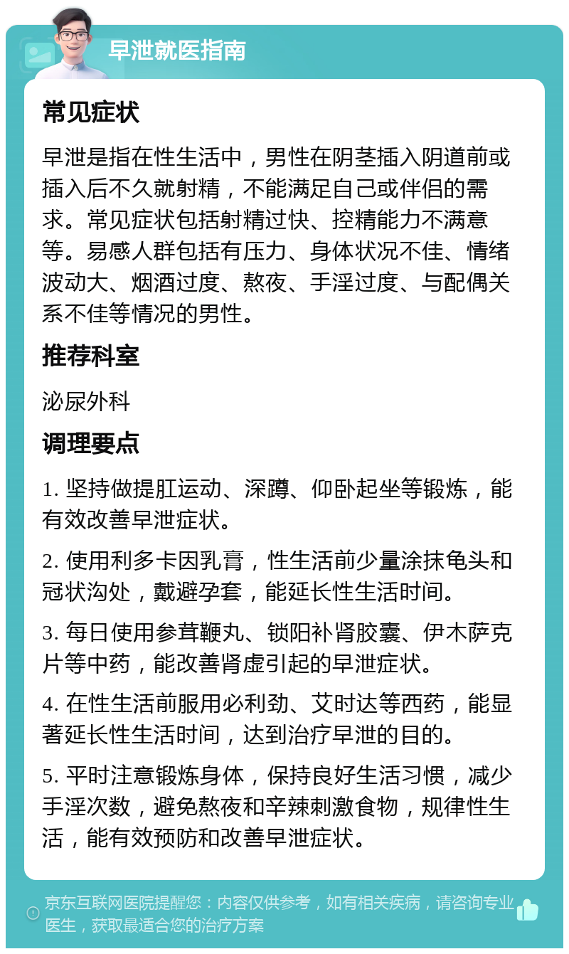 早泄就医指南 常见症状 早泄是指在性生活中，男性在阴茎插入阴道前或插入后不久就射精，不能满足自己或伴侣的需求。常见症状包括射精过快、控精能力不满意等。易感人群包括有压力、身体状况不佳、情绪波动大、烟酒过度、熬夜、手淫过度、与配偶关系不佳等情况的男性。 推荐科室 泌尿外科 调理要点 1. 坚持做提肛运动、深蹲、仰卧起坐等锻炼，能有效改善早泄症状。 2. 使用利多卡因乳膏，性生活前少量涂抹龟头和冠状沟处，戴避孕套，能延长性生活时间。 3. 每日使用参茸鞭丸、锁阳补肾胶囊、伊木萨克片等中药，能改善肾虚引起的早泄症状。 4. 在性生活前服用必利劲、艾时达等西药，能显著延长性生活时间，达到治疗早泄的目的。 5. 平时注意锻炼身体，保持良好生活习惯，减少手淫次数，避免熬夜和辛辣刺激食物，规律性生活，能有效预防和改善早泄症状。