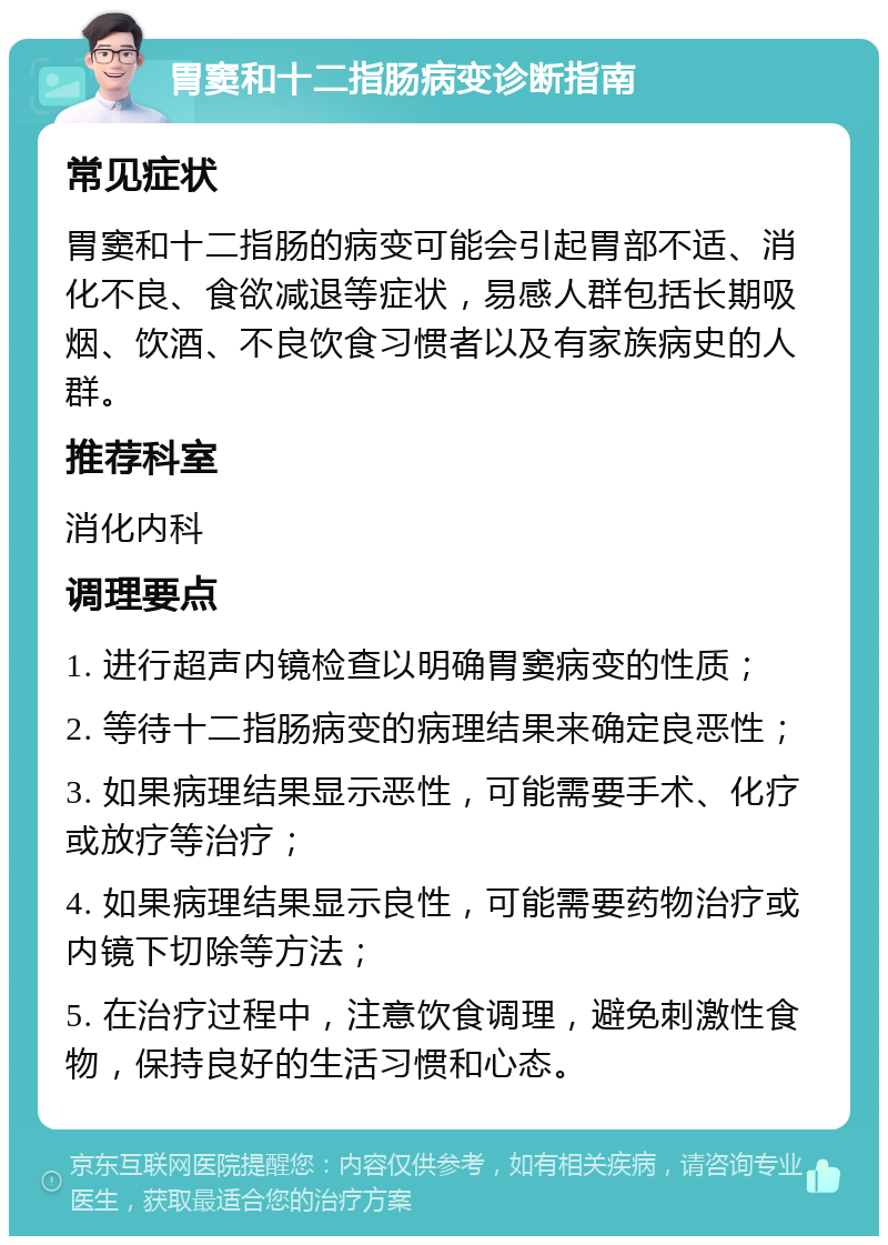 胃窦和十二指肠病变诊断指南 常见症状 胃窦和十二指肠的病变可能会引起胃部不适、消化不良、食欲减退等症状，易感人群包括长期吸烟、饮酒、不良饮食习惯者以及有家族病史的人群。 推荐科室 消化内科 调理要点 1. 进行超声内镜检查以明确胃窦病变的性质； 2. 等待十二指肠病变的病理结果来确定良恶性； 3. 如果病理结果显示恶性，可能需要手术、化疗或放疗等治疗； 4. 如果病理结果显示良性，可能需要药物治疗或内镜下切除等方法； 5. 在治疗过程中，注意饮食调理，避免刺激性食物，保持良好的生活习惯和心态。