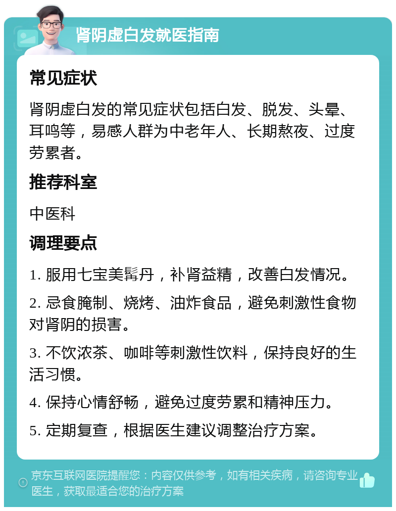 肾阴虚白发就医指南 常见症状 肾阴虚白发的常见症状包括白发、脱发、头晕、耳鸣等，易感人群为中老年人、长期熬夜、过度劳累者。 推荐科室 中医科 调理要点 1. 服用七宝美髯丹，补肾益精，改善白发情况。 2. 忌食腌制、烧烤、油炸食品，避免刺激性食物对肾阴的损害。 3. 不饮浓茶、咖啡等刺激性饮料，保持良好的生活习惯。 4. 保持心情舒畅，避免过度劳累和精神压力。 5. 定期复查，根据医生建议调整治疗方案。