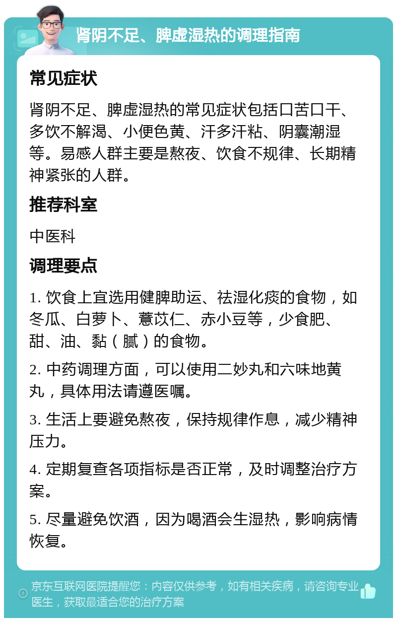 肾阴不足、脾虚湿热的调理指南 常见症状 肾阴不足、脾虚湿热的常见症状包括口苦口干、多饮不解渴、小便色黄、汗多汗粘、阴囊潮湿等。易感人群主要是熬夜、饮食不规律、长期精神紧张的人群。 推荐科室 中医科 调理要点 1. 饮食上宜选用健脾助运、祛湿化痰的食物，如冬瓜、白萝卜、薏苡仁、赤小豆等，少食肥、甜、油、黏（腻）的食物。 2. 中药调理方面，可以使用二妙丸和六味地黄丸，具体用法请遵医嘱。 3. 生活上要避免熬夜，保持规律作息，减少精神压力。 4. 定期复查各项指标是否正常，及时调整治疗方案。 5. 尽量避免饮酒，因为喝酒会生湿热，影响病情恢复。