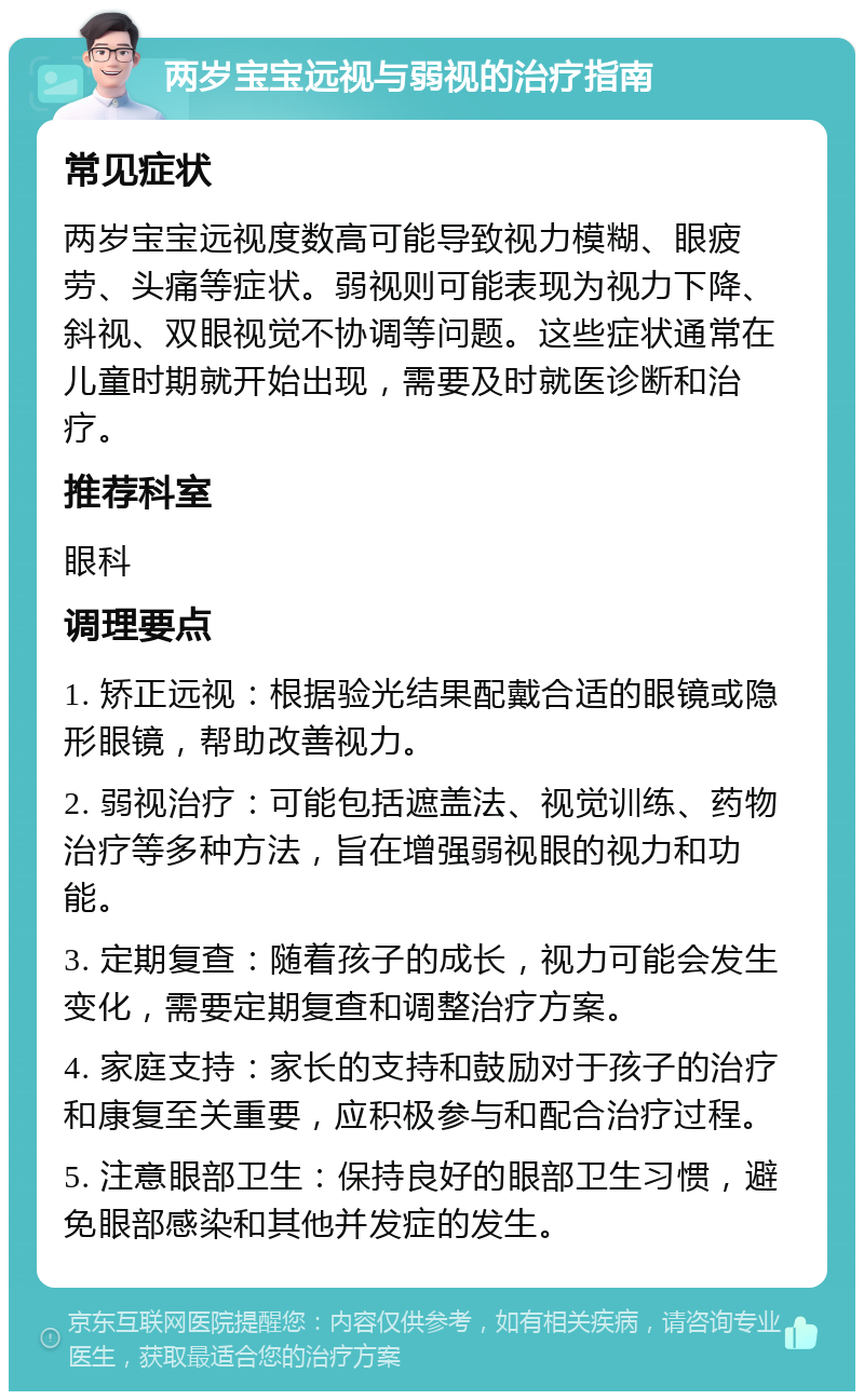 两岁宝宝远视与弱视的治疗指南 常见症状 两岁宝宝远视度数高可能导致视力模糊、眼疲劳、头痛等症状。弱视则可能表现为视力下降、斜视、双眼视觉不协调等问题。这些症状通常在儿童时期就开始出现，需要及时就医诊断和治疗。 推荐科室 眼科 调理要点 1. 矫正远视：根据验光结果配戴合适的眼镜或隐形眼镜，帮助改善视力。 2. 弱视治疗：可能包括遮盖法、视觉训练、药物治疗等多种方法，旨在增强弱视眼的视力和功能。 3. 定期复查：随着孩子的成长，视力可能会发生变化，需要定期复查和调整治疗方案。 4. 家庭支持：家长的支持和鼓励对于孩子的治疗和康复至关重要，应积极参与和配合治疗过程。 5. 注意眼部卫生：保持良好的眼部卫生习惯，避免眼部感染和其他并发症的发生。