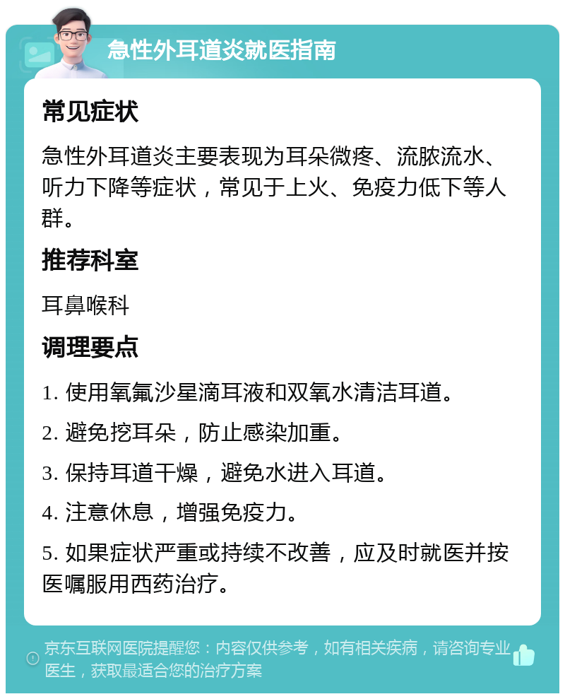 急性外耳道炎就医指南 常见症状 急性外耳道炎主要表现为耳朵微疼、流脓流水、听力下降等症状，常见于上火、免疫力低下等人群。 推荐科室 耳鼻喉科 调理要点 1. 使用氧氟沙星滴耳液和双氧水清洁耳道。 2. 避免挖耳朵，防止感染加重。 3. 保持耳道干燥，避免水进入耳道。 4. 注意休息，增强免疫力。 5. 如果症状严重或持续不改善，应及时就医并按医嘱服用西药治疗。