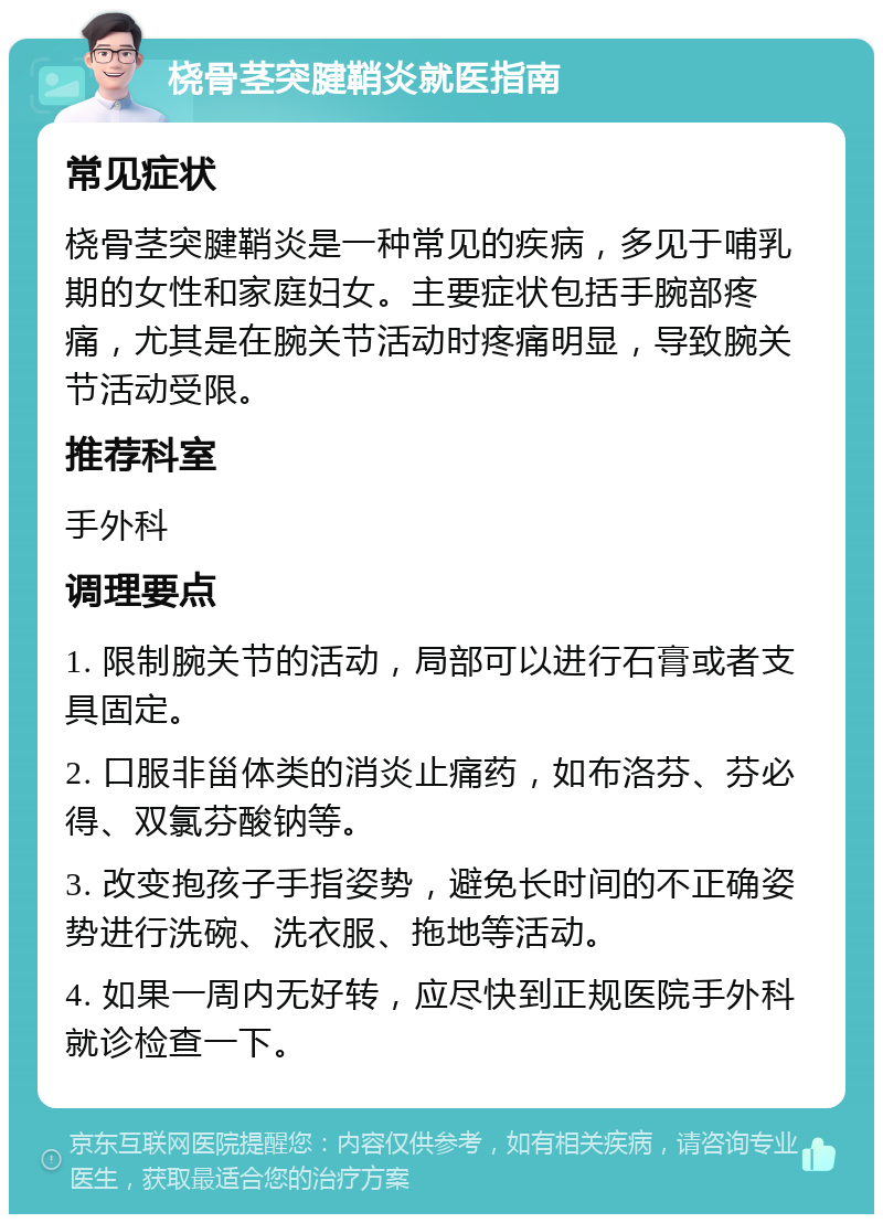 桡骨茎突腱鞘炎就医指南 常见症状 桡骨茎突腱鞘炎是一种常见的疾病，多见于哺乳期的女性和家庭妇女。主要症状包括手腕部疼痛，尤其是在腕关节活动时疼痛明显，导致腕关节活动受限。 推荐科室 手外科 调理要点 1. 限制腕关节的活动，局部可以进行石膏或者支具固定。 2. 口服非甾体类的消炎止痛药，如布洛芬、芬必得、双氯芬酸钠等。 3. 改变抱孩子手指姿势，避免长时间的不正确姿势进行洗碗、洗衣服、拖地等活动。 4. 如果一周内无好转，应尽快到正规医院手外科就诊检查一下。