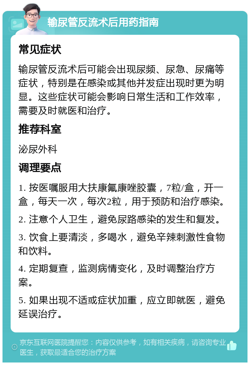 输尿管反流术后用药指南 常见症状 输尿管反流术后可能会出现尿频、尿急、尿痛等症状，特别是在感染或其他并发症出现时更为明显。这些症状可能会影响日常生活和工作效率，需要及时就医和治疗。 推荐科室 泌尿外科 调理要点 1. 按医嘱服用大扶康氟康唑胶囊，7粒/盒，开一盒，每天一次，每次2粒，用于预防和治疗感染。 2. 注意个人卫生，避免尿路感染的发生和复发。 3. 饮食上要清淡，多喝水，避免辛辣刺激性食物和饮料。 4. 定期复查，监测病情变化，及时调整治疗方案。 5. 如果出现不适或症状加重，应立即就医，避免延误治疗。