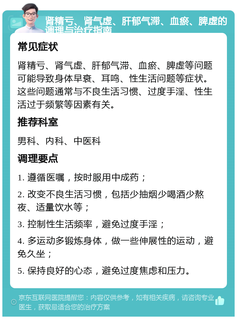 肾精亏、肾气虚、肝郁气滞、血瘀、脾虚的调理与治疗指南 常见症状 肾精亏、肾气虚、肝郁气滞、血瘀、脾虚等问题可能导致身体早衰、耳鸣、性生活问题等症状。这些问题通常与不良生活习惯、过度手淫、性生活过于频繁等因素有关。 推荐科室 男科、内科、中医科 调理要点 1. 遵循医嘱，按时服用中成药； 2. 改变不良生活习惯，包括少抽烟少喝酒少熬夜、适量饮水等； 3. 控制性生活频率，避免过度手淫； 4. 多运动多锻炼身体，做一些伸展性的运动，避免久坐； 5. 保持良好的心态，避免过度焦虑和压力。