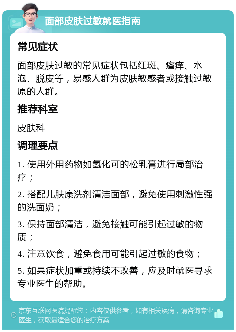 面部皮肤过敏就医指南 常见症状 面部皮肤过敏的常见症状包括红斑、瘙痒、水泡、脱皮等，易感人群为皮肤敏感者或接触过敏原的人群。 推荐科室 皮肤科 调理要点 1. 使用外用药物如氢化可的松乳膏进行局部治疗； 2. 搭配儿肤康洗剂清洁面部，避免使用刺激性强的洗面奶； 3. 保持面部清洁，避免接触可能引起过敏的物质； 4. 注意饮食，避免食用可能引起过敏的食物； 5. 如果症状加重或持续不改善，应及时就医寻求专业医生的帮助。