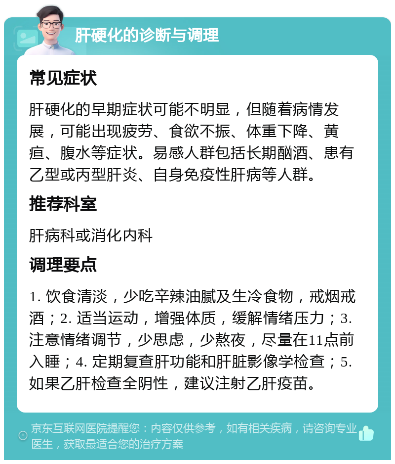 肝硬化的诊断与调理 常见症状 肝硬化的早期症状可能不明显，但随着病情发展，可能出现疲劳、食欲不振、体重下降、黄疸、腹水等症状。易感人群包括长期酗酒、患有乙型或丙型肝炎、自身免疫性肝病等人群。 推荐科室 肝病科或消化内科 调理要点 1. 饮食清淡，少吃辛辣油腻及生冷食物，戒烟戒酒；2. 适当运动，增强体质，缓解情绪压力；3. 注意情绪调节，少思虑，少熬夜，尽量在11点前入睡；4. 定期复查肝功能和肝脏影像学检查；5. 如果乙肝检查全阴性，建议注射乙肝疫苗。