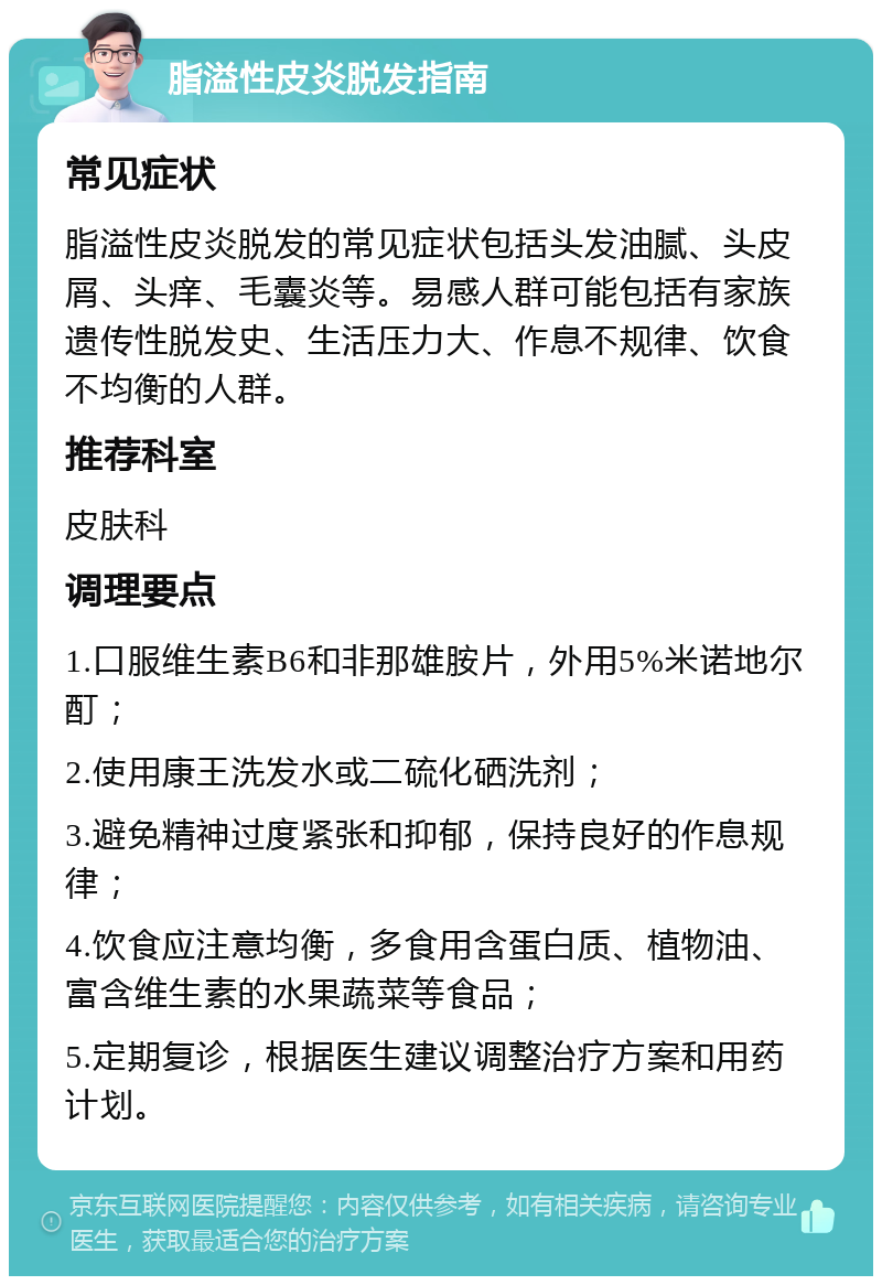 脂溢性皮炎脱发指南 常见症状 脂溢性皮炎脱发的常见症状包括头发油腻、头皮屑、头痒、毛囊炎等。易感人群可能包括有家族遗传性脱发史、生活压力大、作息不规律、饮食不均衡的人群。 推荐科室 皮肤科 调理要点 1.口服维生素B6和非那雄胺片，外用5%米诺地尔酊； 2.使用康王洗发水或二硫化硒洗剂； 3.避免精神过度紧张和抑郁，保持良好的作息规律； 4.饮食应注意均衡，多食用含蛋白质、植物油、富含维生素的水果蔬菜等食品； 5.定期复诊，根据医生建议调整治疗方案和用药计划。