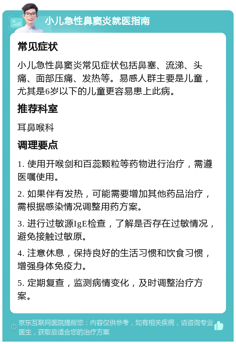 小儿急性鼻窦炎就医指南 常见症状 小儿急性鼻窦炎常见症状包括鼻塞、流涕、头痛、面部压痛、发热等。易感人群主要是儿童，尤其是6岁以下的儿童更容易患上此病。 推荐科室 耳鼻喉科 调理要点 1. 使用开喉剑和百蕊颗粒等药物进行治疗，需遵医嘱使用。 2. 如果伴有发热，可能需要增加其他药品治疗，需根据感染情况调整用药方案。 3. 进行过敏源IgE检查，了解是否存在过敏情况，避免接触过敏原。 4. 注意休息，保持良好的生活习惯和饮食习惯，增强身体免疫力。 5. 定期复查，监测病情变化，及时调整治疗方案。