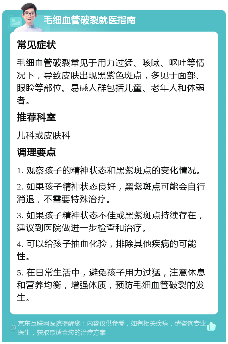 毛细血管破裂就医指南 常见症状 毛细血管破裂常见于用力过猛、咳嗽、呕吐等情况下，导致皮肤出现黑紫色斑点，多见于面部、眼睑等部位。易感人群包括儿童、老年人和体弱者。 推荐科室 儿科或皮肤科 调理要点 1. 观察孩子的精神状态和黑紫斑点的变化情况。 2. 如果孩子精神状态良好，黑紫斑点可能会自行消退，不需要特殊治疗。 3. 如果孩子精神状态不佳或黑紫斑点持续存在，建议到医院做进一步检查和治疗。 4. 可以给孩子抽血化验，排除其他疾病的可能性。 5. 在日常生活中，避免孩子用力过猛，注意休息和营养均衡，增强体质，预防毛细血管破裂的发生。