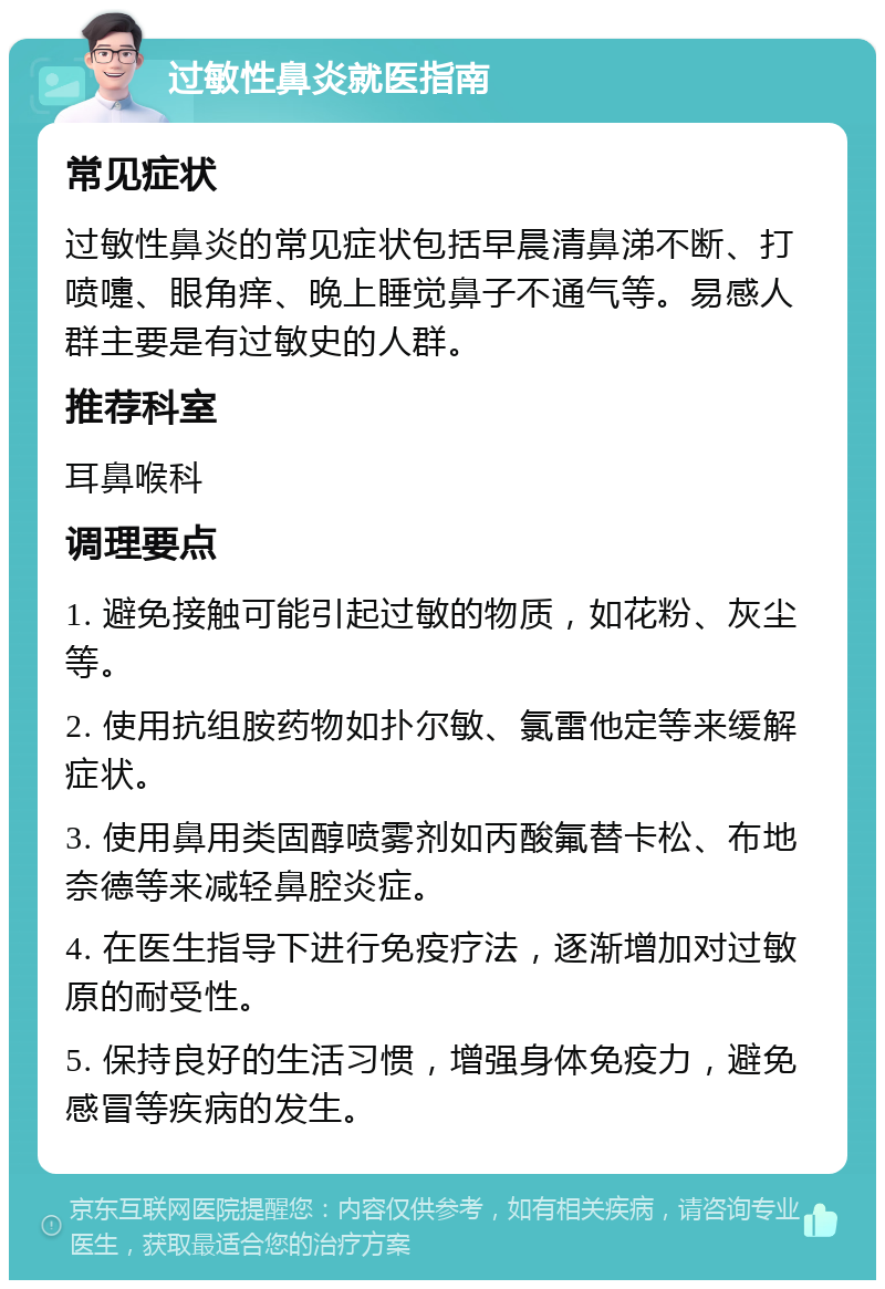 过敏性鼻炎就医指南 常见症状 过敏性鼻炎的常见症状包括早晨清鼻涕不断、打喷嚏、眼角痒、晚上睡觉鼻子不通气等。易感人群主要是有过敏史的人群。 推荐科室 耳鼻喉科 调理要点 1. 避免接触可能引起过敏的物质，如花粉、灰尘等。 2. 使用抗组胺药物如扑尔敏、氯雷他定等来缓解症状。 3. 使用鼻用类固醇喷雾剂如丙酸氟替卡松、布地奈德等来减轻鼻腔炎症。 4. 在医生指导下进行免疫疗法，逐渐增加对过敏原的耐受性。 5. 保持良好的生活习惯，增强身体免疫力，避免感冒等疾病的发生。