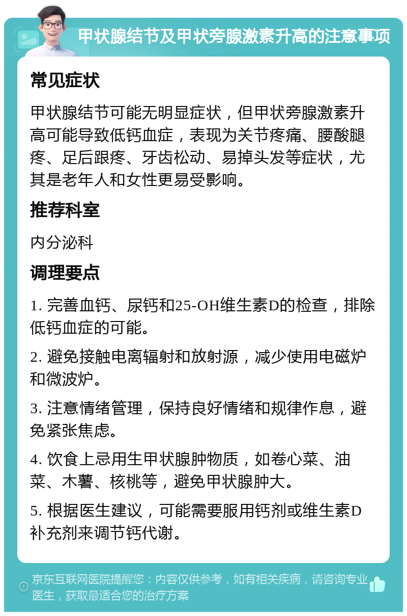 甲状腺结节及甲状旁腺激素升高的注意事项 常见症状 甲状腺结节可能无明显症状，但甲状旁腺激素升高可能导致低钙血症，表现为关节疼痛、腰酸腿疼、足后跟疼、牙齿松动、易掉头发等症状，尤其是老年人和女性更易受影响。 推荐科室 内分泌科 调理要点 1. 完善血钙、尿钙和25-OH维生素D的检查，排除低钙血症的可能。 2. 避免接触电离辐射和放射源，减少使用电磁炉和微波炉。 3. 注意情绪管理，保持良好情绪和规律作息，避免紧张焦虑。 4. 饮食上忌用生甲状腺肿物质，如卷心菜、油菜、木薯、核桃等，避免甲状腺肿大。 5. 根据医生建议，可能需要服用钙剂或维生素D补充剂来调节钙代谢。