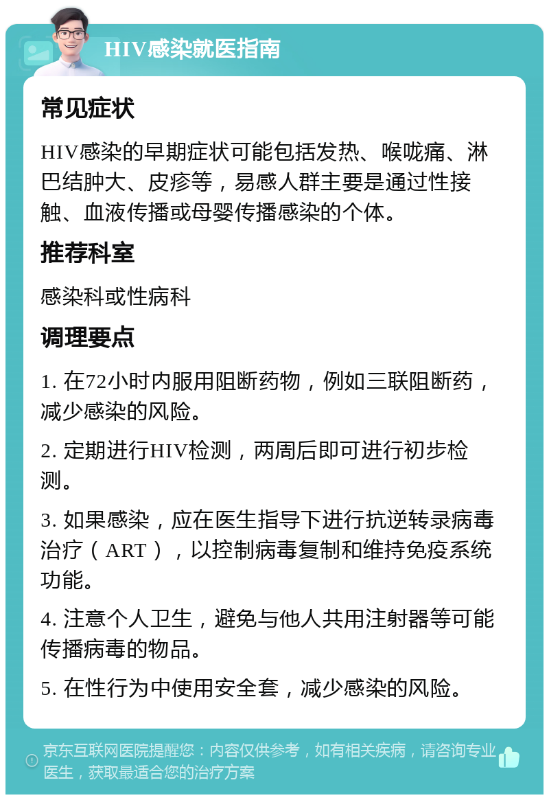 HIV感染就医指南 常见症状 HIV感染的早期症状可能包括发热、喉咙痛、淋巴结肿大、皮疹等，易感人群主要是通过性接触、血液传播或母婴传播感染的个体。 推荐科室 感染科或性病科 调理要点 1. 在72小时内服用阻断药物，例如三联阻断药，减少感染的风险。 2. 定期进行HIV检测，两周后即可进行初步检测。 3. 如果感染，应在医生指导下进行抗逆转录病毒治疗（ART），以控制病毒复制和维持免疫系统功能。 4. 注意个人卫生，避免与他人共用注射器等可能传播病毒的物品。 5. 在性行为中使用安全套，减少感染的风险。