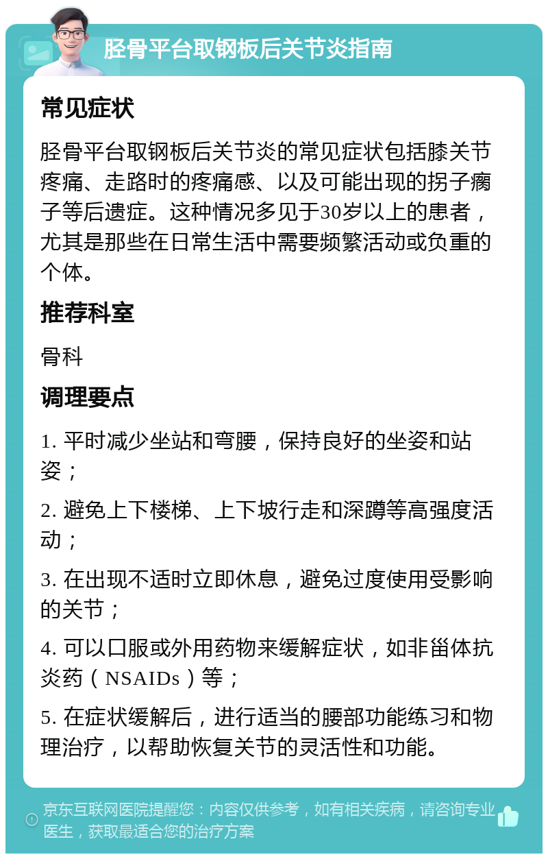 胫骨平台取钢板后关节炎指南 常见症状 胫骨平台取钢板后关节炎的常见症状包括膝关节疼痛、走路时的疼痛感、以及可能出现的拐子瘸子等后遗症。这种情况多见于30岁以上的患者，尤其是那些在日常生活中需要频繁活动或负重的个体。 推荐科室 骨科 调理要点 1. 平时减少坐站和弯腰，保持良好的坐姿和站姿； 2. 避免上下楼梯、上下坡行走和深蹲等高强度活动； 3. 在出现不适时立即休息，避免过度使用受影响的关节； 4. 可以口服或外用药物来缓解症状，如非甾体抗炎药（NSAIDs）等； 5. 在症状缓解后，进行适当的腰部功能练习和物理治疗，以帮助恢复关节的灵活性和功能。