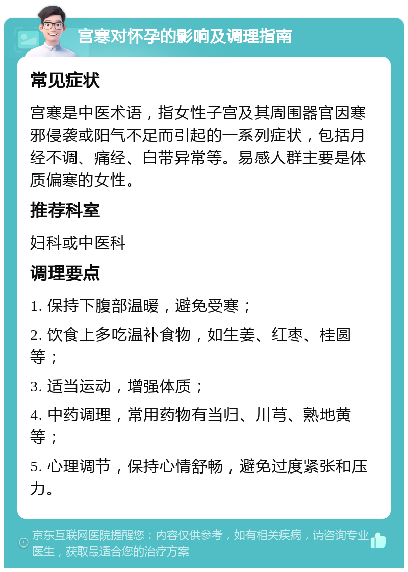 宫寒对怀孕的影响及调理指南 常见症状 宫寒是中医术语，指女性子宫及其周围器官因寒邪侵袭或阳气不足而引起的一系列症状，包括月经不调、痛经、白带异常等。易感人群主要是体质偏寒的女性。 推荐科室 妇科或中医科 调理要点 1. 保持下腹部温暖，避免受寒； 2. 饮食上多吃温补食物，如生姜、红枣、桂圆等； 3. 适当运动，增强体质； 4. 中药调理，常用药物有当归、川芎、熟地黄等； 5. 心理调节，保持心情舒畅，避免过度紧张和压力。