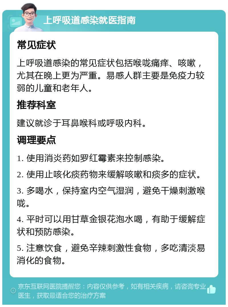 上呼吸道感染就医指南 常见症状 上呼吸道感染的常见症状包括喉咙痛痒、咳嗽，尤其在晚上更为严重。易感人群主要是免疫力较弱的儿童和老年人。 推荐科室 建议就诊于耳鼻喉科或呼吸内科。 调理要点 1. 使用消炎药如罗红霉素来控制感染。 2. 使用止咳化痰药物来缓解咳嗽和痰多的症状。 3. 多喝水，保持室内空气湿润，避免干燥刺激喉咙。 4. 平时可以用甘草金银花泡水喝，有助于缓解症状和预防感染。 5. 注意饮食，避免辛辣刺激性食物，多吃清淡易消化的食物。