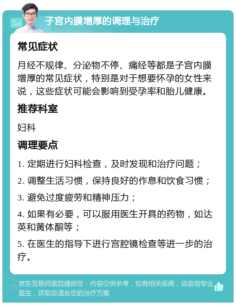 子宫内膜增厚的调理与治疗 常见症状 月经不规律、分泌物不停、痛经等都是子宫内膜增厚的常见症状，特别是对于想要怀孕的女性来说，这些症状可能会影响到受孕率和胎儿健康。 推荐科室 妇科 调理要点 1. 定期进行妇科检查，及时发现和治疗问题； 2. 调整生活习惯，保持良好的作息和饮食习惯； 3. 避免过度疲劳和精神压力； 4. 如果有必要，可以服用医生开具的药物，如达英和黄体酮等； 5. 在医生的指导下进行宫腔镜检查等进一步的治疗。