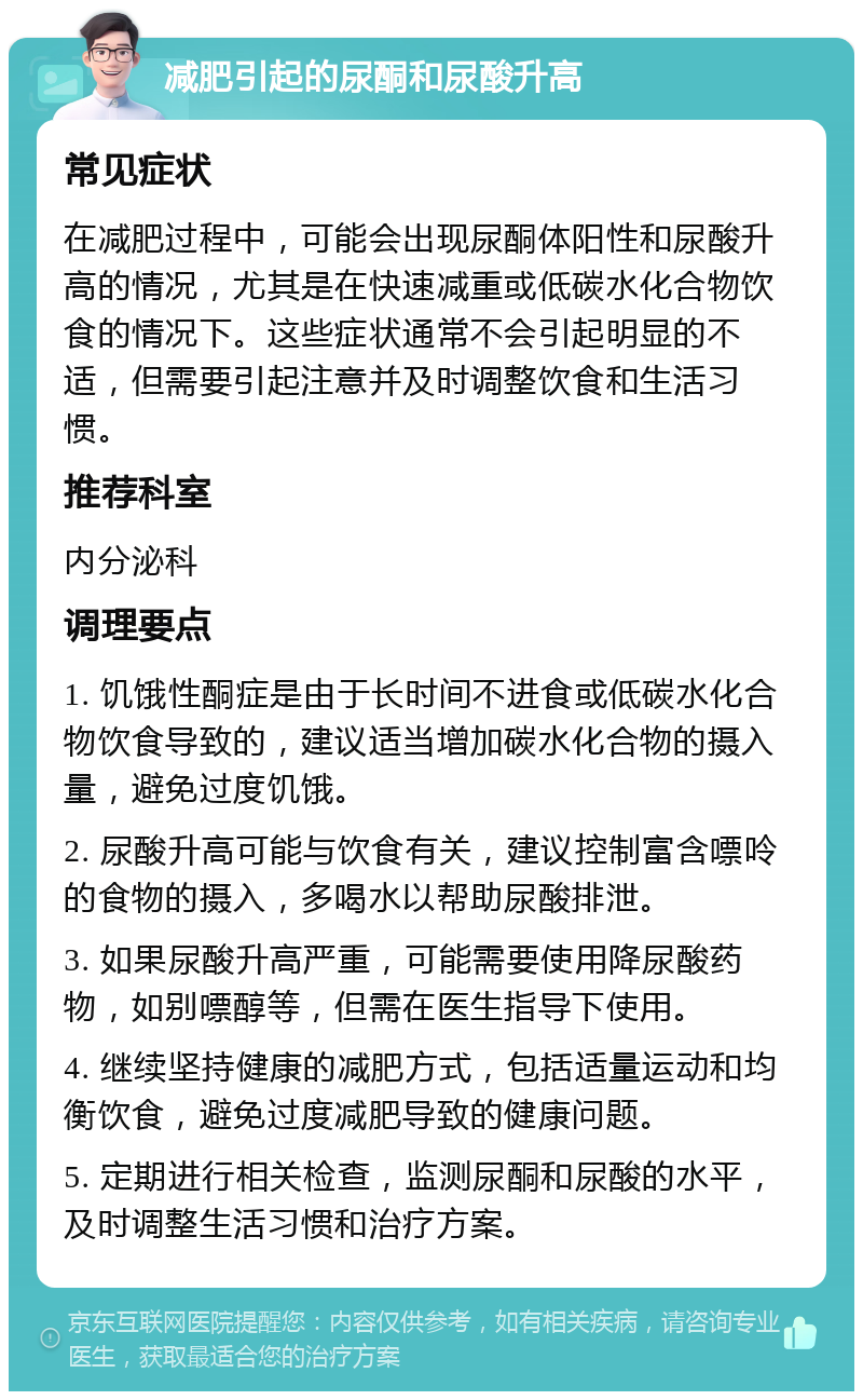 减肥引起的尿酮和尿酸升高 常见症状 在减肥过程中，可能会出现尿酮体阳性和尿酸升高的情况，尤其是在快速减重或低碳水化合物饮食的情况下。这些症状通常不会引起明显的不适，但需要引起注意并及时调整饮食和生活习惯。 推荐科室 内分泌科 调理要点 1. 饥饿性酮症是由于长时间不进食或低碳水化合物饮食导致的，建议适当增加碳水化合物的摄入量，避免过度饥饿。 2. 尿酸升高可能与饮食有关，建议控制富含嘌呤的食物的摄入，多喝水以帮助尿酸排泄。 3. 如果尿酸升高严重，可能需要使用降尿酸药物，如别嘌醇等，但需在医生指导下使用。 4. 继续坚持健康的减肥方式，包括适量运动和均衡饮食，避免过度减肥导致的健康问题。 5. 定期进行相关检查，监测尿酮和尿酸的水平，及时调整生活习惯和治疗方案。