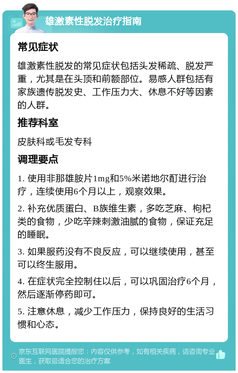 雄激素性脱发治疗指南 常见症状 雄激素性脱发的常见症状包括头发稀疏、脱发严重，尤其是在头顶和前额部位。易感人群包括有家族遗传脱发史、工作压力大、休息不好等因素的人群。 推荐科室 皮肤科或毛发专科 调理要点 1. 使用非那雄胺片1mg和5%米诺地尔酊进行治疗，连续使用6个月以上，观察效果。 2. 补充优质蛋白、B族维生素，多吃芝麻、枸杞类的食物，少吃辛辣刺激油腻的食物，保证充足的睡眠。 3. 如果服药没有不良反应，可以继续使用，甚至可以终生服用。 4. 在症状完全控制住以后，可以巩固治疗6个月，然后逐渐停药即可。 5. 注意休息，减少工作压力，保持良好的生活习惯和心态。