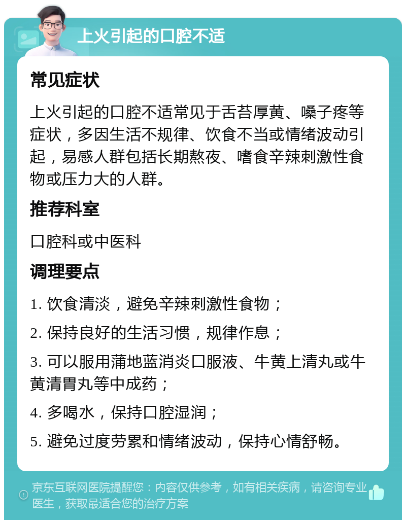 上火引起的口腔不适 常见症状 上火引起的口腔不适常见于舌苔厚黄、嗓子疼等症状，多因生活不规律、饮食不当或情绪波动引起，易感人群包括长期熬夜、嗜食辛辣刺激性食物或压力大的人群。 推荐科室 口腔科或中医科 调理要点 1. 饮食清淡，避免辛辣刺激性食物； 2. 保持良好的生活习惯，规律作息； 3. 可以服用蒲地蓝消炎口服液、牛黄上清丸或牛黄清胃丸等中成药； 4. 多喝水，保持口腔湿润； 5. 避免过度劳累和情绪波动，保持心情舒畅。