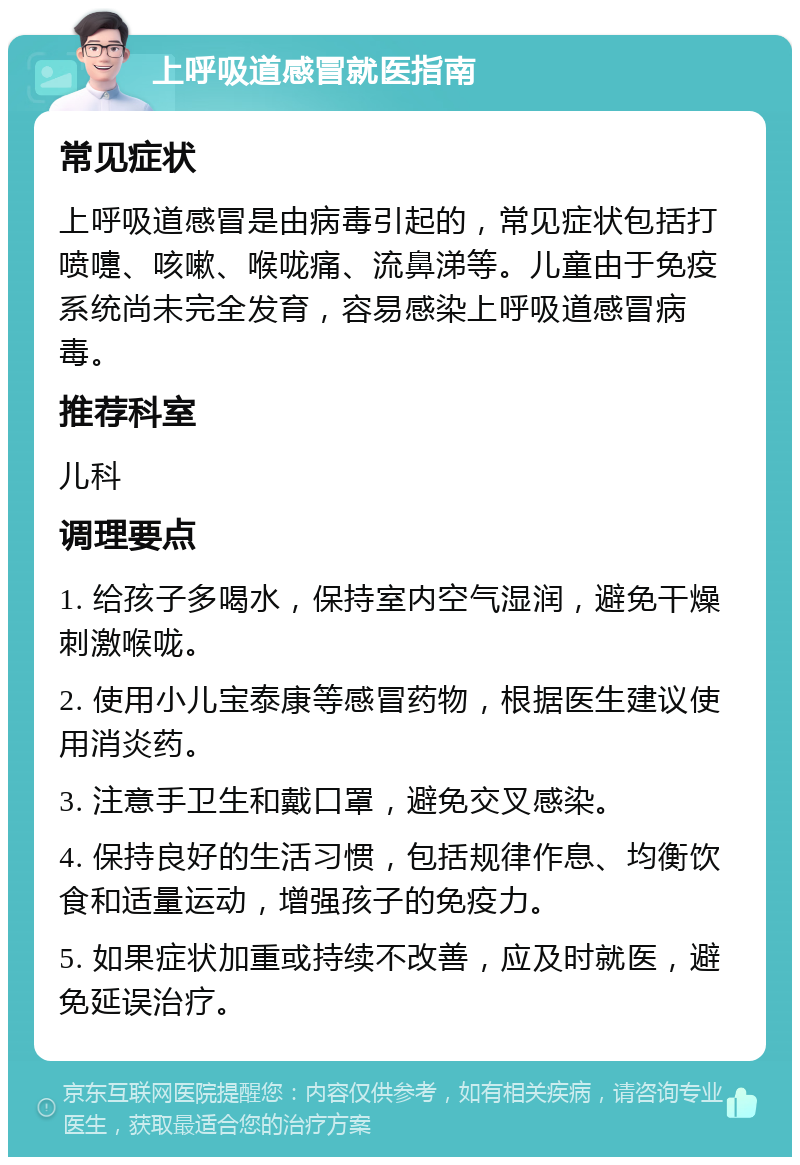 上呼吸道感冒就医指南 常见症状 上呼吸道感冒是由病毒引起的，常见症状包括打喷嚏、咳嗽、喉咙痛、流鼻涕等。儿童由于免疫系统尚未完全发育，容易感染上呼吸道感冒病毒。 推荐科室 儿科 调理要点 1. 给孩子多喝水，保持室内空气湿润，避免干燥刺激喉咙。 2. 使用小儿宝泰康等感冒药物，根据医生建议使用消炎药。 3. 注意手卫生和戴口罩，避免交叉感染。 4. 保持良好的生活习惯，包括规律作息、均衡饮食和适量运动，增强孩子的免疫力。 5. 如果症状加重或持续不改善，应及时就医，避免延误治疗。