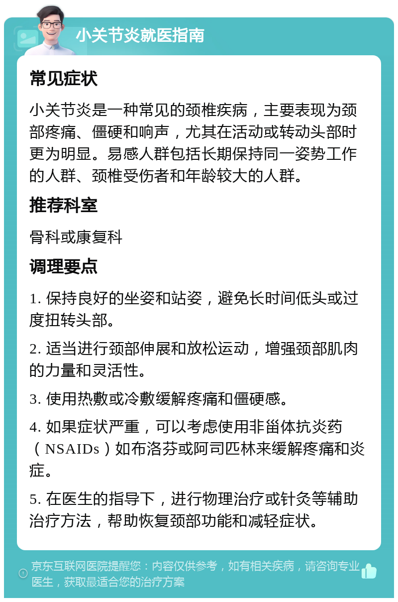 小关节炎就医指南 常见症状 小关节炎是一种常见的颈椎疾病，主要表现为颈部疼痛、僵硬和响声，尤其在活动或转动头部时更为明显。易感人群包括长期保持同一姿势工作的人群、颈椎受伤者和年龄较大的人群。 推荐科室 骨科或康复科 调理要点 1. 保持良好的坐姿和站姿，避免长时间低头或过度扭转头部。 2. 适当进行颈部伸展和放松运动，增强颈部肌肉的力量和灵活性。 3. 使用热敷或冷敷缓解疼痛和僵硬感。 4. 如果症状严重，可以考虑使用非甾体抗炎药（NSAIDs）如布洛芬或阿司匹林来缓解疼痛和炎症。 5. 在医生的指导下，进行物理治疗或针灸等辅助治疗方法，帮助恢复颈部功能和减轻症状。