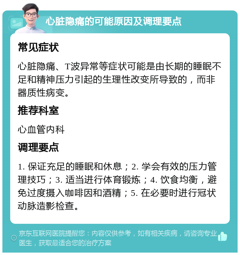 心脏隐痛的可能原因及调理要点 常见症状 心脏隐痛、T波异常等症状可能是由长期的睡眠不足和精神压力引起的生理性改变所导致的，而非器质性病变。 推荐科室 心血管内科 调理要点 1. 保证充足的睡眠和休息；2. 学会有效的压力管理技巧；3. 适当进行体育锻炼；4. 饮食均衡，避免过度摄入咖啡因和酒精；5. 在必要时进行冠状动脉造影检查。