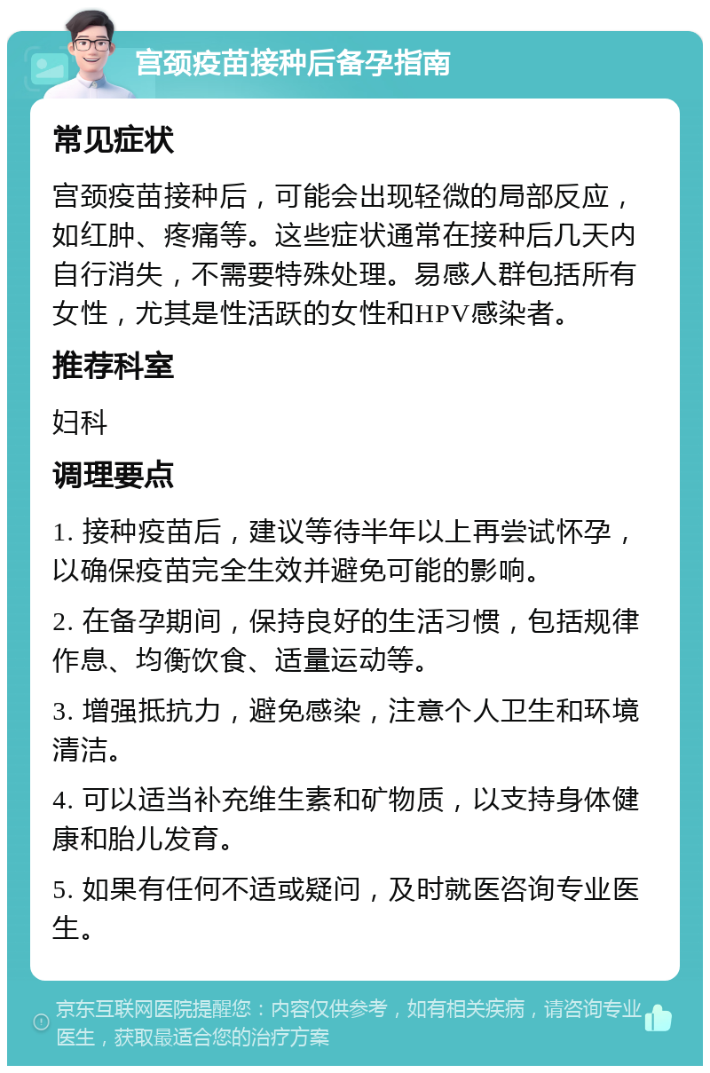 宫颈疫苗接种后备孕指南 常见症状 宫颈疫苗接种后，可能会出现轻微的局部反应，如红肿、疼痛等。这些症状通常在接种后几天内自行消失，不需要特殊处理。易感人群包括所有女性，尤其是性活跃的女性和HPV感染者。 推荐科室 妇科 调理要点 1. 接种疫苗后，建议等待半年以上再尝试怀孕，以确保疫苗完全生效并避免可能的影响。 2. 在备孕期间，保持良好的生活习惯，包括规律作息、均衡饮食、适量运动等。 3. 增强抵抗力，避免感染，注意个人卫生和环境清洁。 4. 可以适当补充维生素和矿物质，以支持身体健康和胎儿发育。 5. 如果有任何不适或疑问，及时就医咨询专业医生。