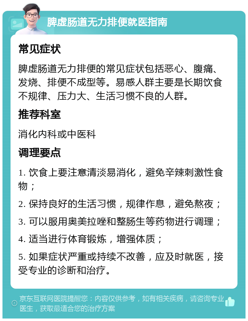 脾虚肠道无力排便就医指南 常见症状 脾虚肠道无力排便的常见症状包括恶心、腹痛、发烧、排便不成型等。易感人群主要是长期饮食不规律、压力大、生活习惯不良的人群。 推荐科室 消化内科或中医科 调理要点 1. 饮食上要注意清淡易消化，避免辛辣刺激性食物； 2. 保持良好的生活习惯，规律作息，避免熬夜； 3. 可以服用奥美拉唑和整肠生等药物进行调理； 4. 适当进行体育锻炼，增强体质； 5. 如果症状严重或持续不改善，应及时就医，接受专业的诊断和治疗。