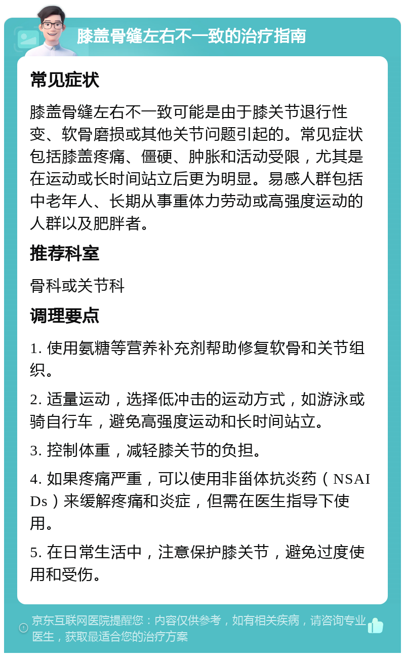 膝盖骨缝左右不一致的治疗指南 常见症状 膝盖骨缝左右不一致可能是由于膝关节退行性变、软骨磨损或其他关节问题引起的。常见症状包括膝盖疼痛、僵硬、肿胀和活动受限，尤其是在运动或长时间站立后更为明显。易感人群包括中老年人、长期从事重体力劳动或高强度运动的人群以及肥胖者。 推荐科室 骨科或关节科 调理要点 1. 使用氨糖等营养补充剂帮助修复软骨和关节组织。 2. 适量运动，选择低冲击的运动方式，如游泳或骑自行车，避免高强度运动和长时间站立。 3. 控制体重，减轻膝关节的负担。 4. 如果疼痛严重，可以使用非甾体抗炎药（NSAIDs）来缓解疼痛和炎症，但需在医生指导下使用。 5. 在日常生活中，注意保护膝关节，避免过度使用和受伤。