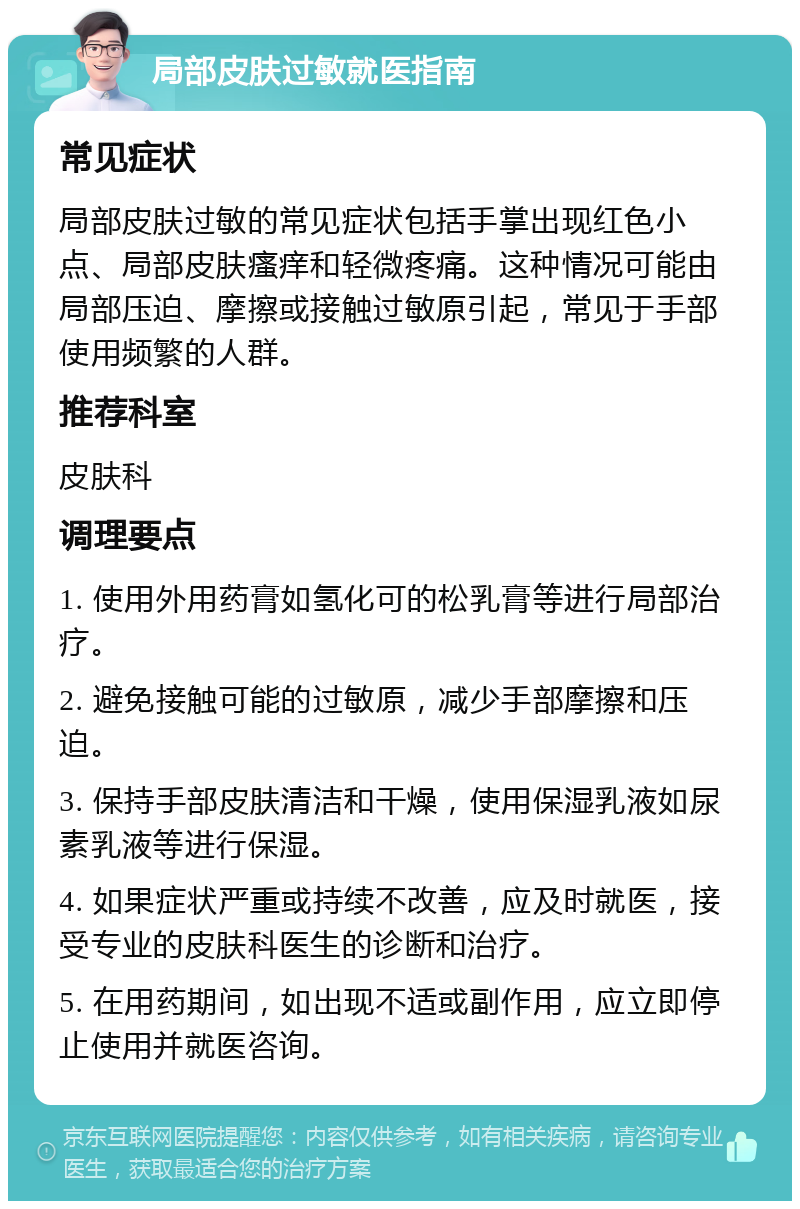 局部皮肤过敏就医指南 常见症状 局部皮肤过敏的常见症状包括手掌出现红色小点、局部皮肤瘙痒和轻微疼痛。这种情况可能由局部压迫、摩擦或接触过敏原引起，常见于手部使用频繁的人群。 推荐科室 皮肤科 调理要点 1. 使用外用药膏如氢化可的松乳膏等进行局部治疗。 2. 避免接触可能的过敏原，减少手部摩擦和压迫。 3. 保持手部皮肤清洁和干燥，使用保湿乳液如尿素乳液等进行保湿。 4. 如果症状严重或持续不改善，应及时就医，接受专业的皮肤科医生的诊断和治疗。 5. 在用药期间，如出现不适或副作用，应立即停止使用并就医咨询。