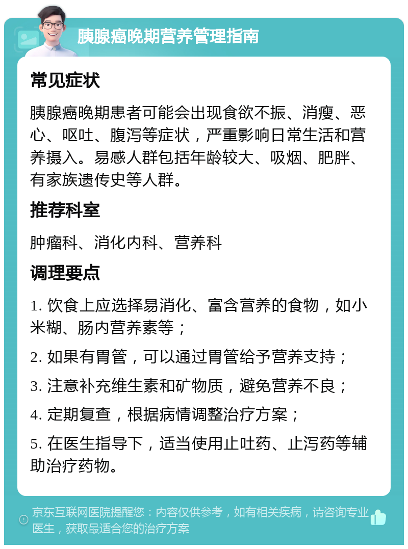 胰腺癌晚期营养管理指南 常见症状 胰腺癌晚期患者可能会出现食欲不振、消瘦、恶心、呕吐、腹泻等症状，严重影响日常生活和营养摄入。易感人群包括年龄较大、吸烟、肥胖、有家族遗传史等人群。 推荐科室 肿瘤科、消化内科、营养科 调理要点 1. 饮食上应选择易消化、富含营养的食物，如小米糊、肠内营养素等； 2. 如果有胃管，可以通过胃管给予营养支持； 3. 注意补充维生素和矿物质，避免营养不良； 4. 定期复查，根据病情调整治疗方案； 5. 在医生指导下，适当使用止吐药、止泻药等辅助治疗药物。